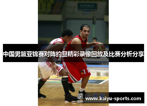中国男篮亚锦赛对阵约旦精彩录像回放及比赛分析分享