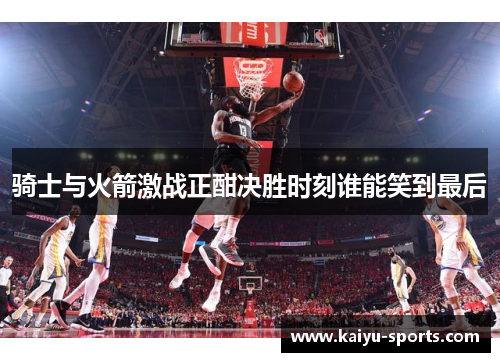 骑士与火箭激战正酣决胜时刻谁能笑到最后